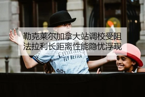 勒克莱尔加拿大站调校受阻 法拉利长距离性能隐忧浮现