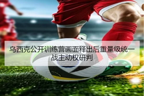 乌西克公开训练营画面释出后重量级统一战主动权研判